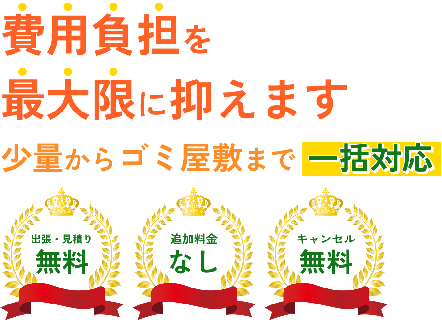 費用負担を最大限に抑えます 少量からゴミ屋敷まで一括対応 「出張・見積り無料」「追加料金なし」「キャンセル無料」